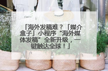 海外发稿难？「媒介盒子」小程序“海外媒体发稿”全新升级，一键触达全球！