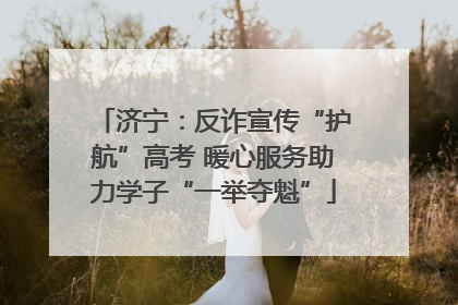 济宁：反诈宣传“护航”高考 暖心服务助力学子“一举夺魁”