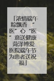 浓情端午粽飘香 “医”心“医”意送健康 菏泽博爱医院端午节为患者送祝福