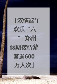 浓情端午 欢乐“六一” 郑州假期接待游客逾600万人次