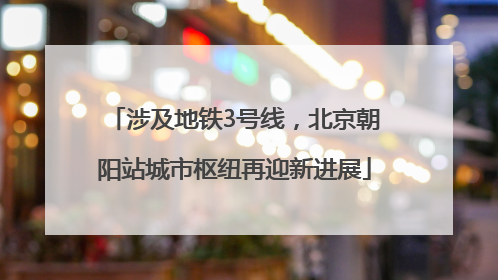 涉及地铁3号线，北京朝阳站城市枢纽再迎新进展