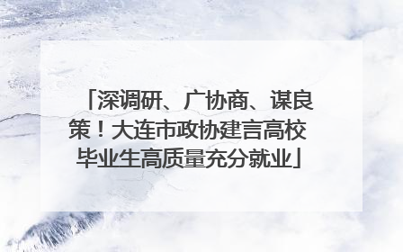 深调研、广协商、谋良策！大连市政协建言高校毕业生高质量充分就业