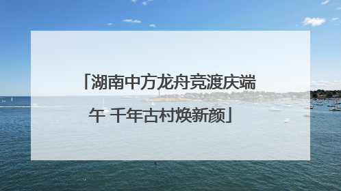 湖南中方龙舟竞渡庆端午 千年古村焕新颜