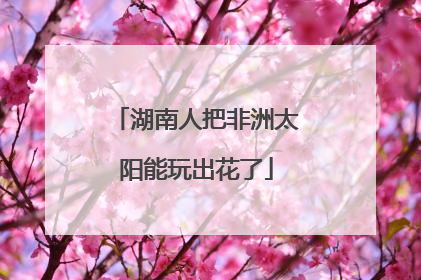 湖南人把非洲太阳能玩出花了