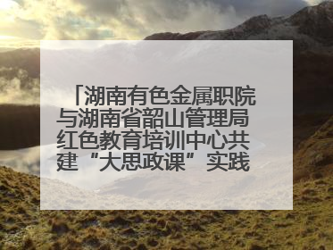 湖南有色金属职院与湖南省韶山管理局红色教育培训中心共建“大思政课”实践教学基地