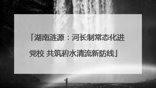 湖南涟源：河长制常态化进党校 共筑碧水清流新防线