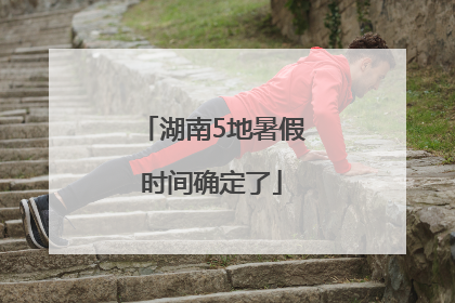 湖南5地暑假时间确定了