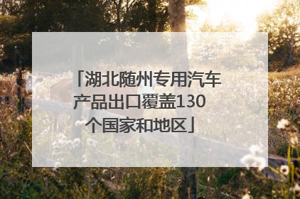湖北随州专用汽车产品出口覆盖130个国家和地区