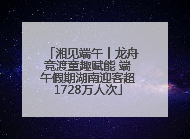 湘见端午丨龙舟竞渡童趣赋能 端午假期湖南迎客超1728万人次