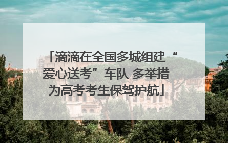 滴滴在全国多城组建“爱心送考”车队 多举措为高考考生保驾护航