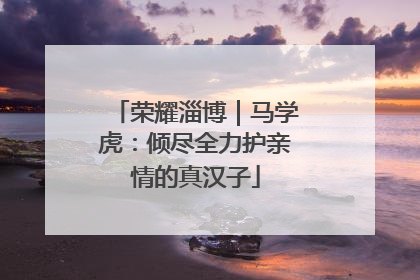 荣耀淄博｜马学虎：倾尽全力护亲情的真汉子