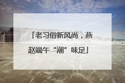 老习俗新风尚，燕赵端午“潮”味足