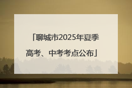 聊城市2025年夏季高考、中考考点公布