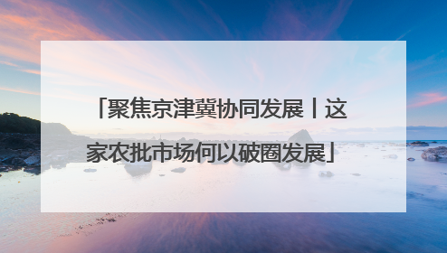 聚焦京津冀协同发展丨这家农批市场何以破圈发展