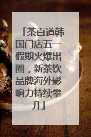 茶百道韩国门店五一假期火爆出圈，新茶饮品牌海外影响力持续攀升