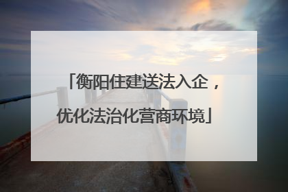 衡阳住建送法入企，优化法治化营商环境