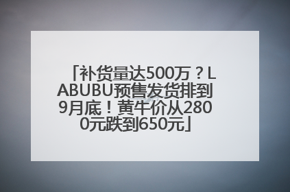 补货量达500万？LABUBU预售发货排到9月底！黄牛价从2800元跌到650元