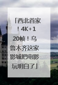 西北首家！4K+120帧！乌鲁木齐这家影城把电影玩明白了