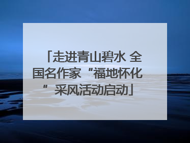 走进青山碧水 全国名作家“福地怀化”采风活动启动