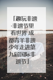趣玩非遗·非遗节里看世界 成都青羊非遗少年走进第九届国际非遗节