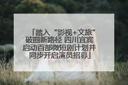 踏入“影视+文旅”破圈新路径 四川宜宾启动百部微短剧计划并同步开启演员招募