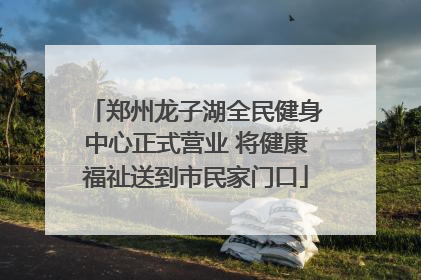 郑州龙子湖全民健身中心正式营业 将健康福祉送到市民家门口