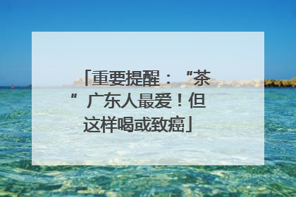 重要提醒：“茶”广东人最爱！但这样喝或致癌