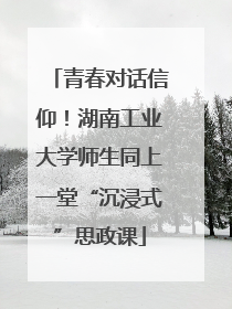 青春对话信仰！湖南工业大学师生同上一堂“沉浸式”思政课