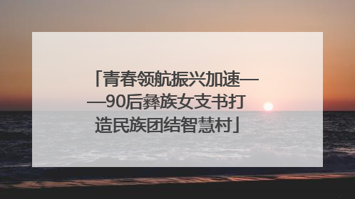 青春领航振兴加速——90后彝族女支书打造民族团结智慧村
