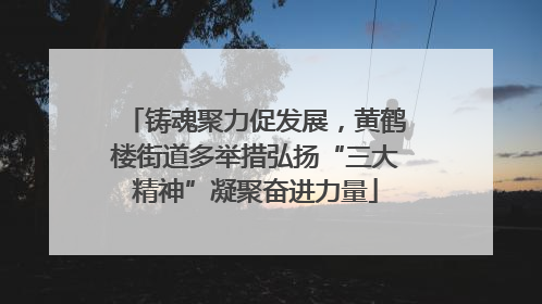 铸魂聚力促发展，黄鹤楼街道多举措弘扬“三大精神”凝聚奋进力量
