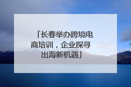 长春举办跨境电商培训，企业探寻出海新机遇