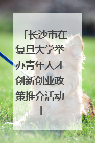 长沙市在复旦大学举办青年人才创新创业政策推介活动