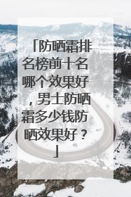 防晒霜排名榜前十名哪个效果好，男士防晒霜多少钱防晒效果好？