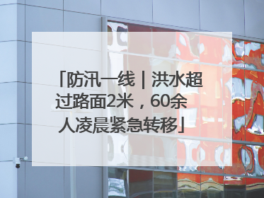 防汛一线｜洪水超过路面2米，60余人凌晨紧急转移