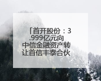 首开股份：3.999亿元向中信金融资产转让首信丰泰合伙企业份额