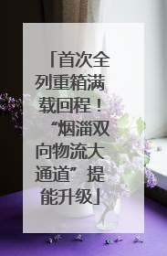 首次全列重箱满载回程！“烟淄双向物流大通道”提能升级