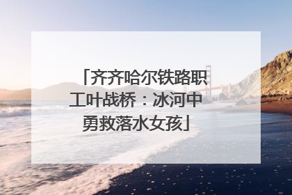 齐齐哈尔铁路职工叶战桥：冰河中勇救落水女孩