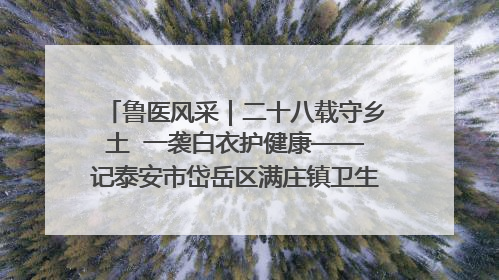 鲁医风采｜二十八载守乡土  一袭白衣护健康——记泰安市岱岳区满庄镇卫生院院长、主任医师张宝喜