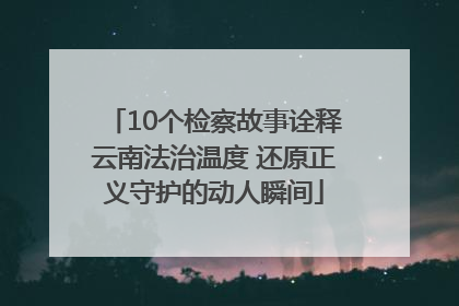 10个检察故事诠释云南法治温度 还原正义守护的动人瞬间