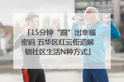 15分钟“圈”出幸福密码 五华区红云街道解锁社区生活N种方式