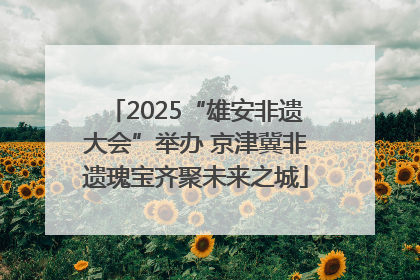 2025“雄安非遗大会”举办 京津冀非遗瑰宝齐聚未来之城