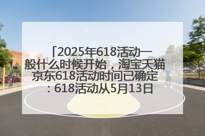 2025年618活动一般什么时候开始，淘宝天猫京东618活动时间已确定：618活动从5月13日开始到6月20日结束