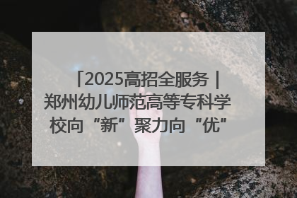 2025高招全服务｜郑州幼儿师范高等专科学校向“新”聚力向“优”提质 努力打造特色鲜明的高水平师范院校