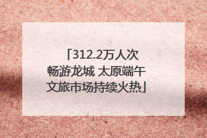 312.2万人次畅游龙城 太原端午文旅市场持续火热