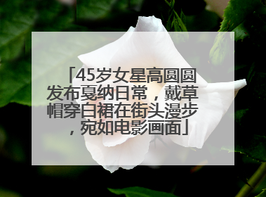 45岁女星高圆圆发布戛纳日常，戴草帽穿白裙在街头漫步，宛如电影画面