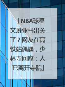 NBA球星文班亚马出关了？网友在高铁站偶遇，少林寺回应：人已离开寺院